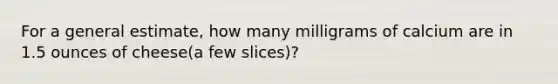 For a general estimate, how many milligrams of calcium are in 1.5 ounces of cheese(a few slices)?