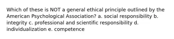 Which of these is NOT a general ethical principle outlined by the American Psychological Association? a. social responsibility b. integrity c. professional and scientific responsibility d. individualization e. competence