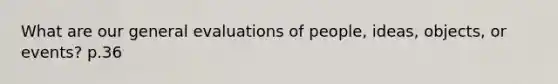 What are our general evaluations of people, ideas, objects, or events? p.36