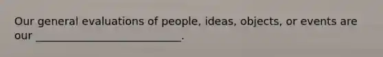 Our general evaluations of people, ideas, objects, or events are our ___________________________.