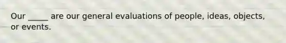 Our _____ are our general evaluations of people, ideas, objects, or events.