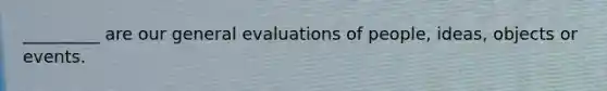 _________ are our general evaluations of people, ideas, objects or events.