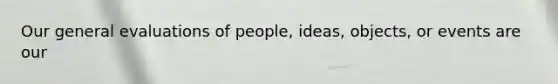 Our general evaluations of people, ideas, objects, or events are our