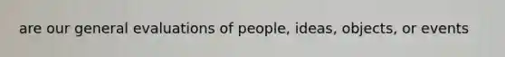 are our general evaluations of people, ideas, objects, or events