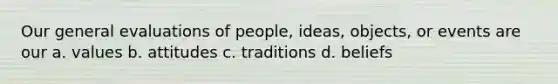 Our general evaluations of people, ideas, objects, or events are our a. values b. attitudes c. traditions d. beliefs