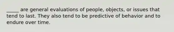 _____ are general evaluations of people, objects, or issues that tend to last. They also tend to be predictive of behavior and to endure over time.