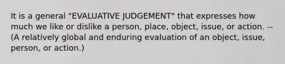 It is a general "EVALUATIVE JUDGEMENT" that expresses how much we like or dislike a person, place, object, issue, or action. --(A relatively global and enduring evaluation of an object, issue, person, or action.)