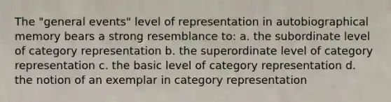 The "general events" level of representation in autobiographical memory bears a strong resemblance to: a. the subordinate level of category representation b. the superordinate level of category representation c. the basic level of category representation d. the notion of an exemplar in category representation