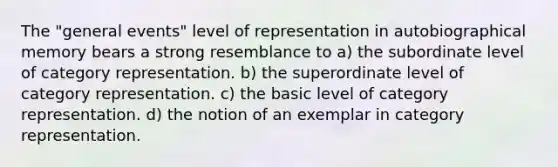 The "general events" level of representation in autobiographical memory bears a strong resemblance to a) the subordinate level of category representation. b) the superordinate level of category representation. c) the basic level of category representation. d) the notion of an exemplar in category representation.