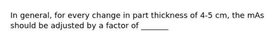 In general, for every change in part thickness of 4-5 cm, the mAs should be adjusted by a factor of _______