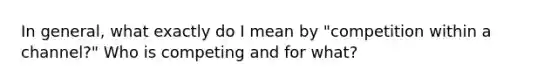 In general, what exactly do I mean by "competition within a channel?" Who is competing and for what?