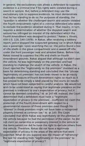 In general, the exclusionary rule allows a defendant to suppress evidence in a criminal trial if his rights were violated during a search or seizure. But, before a defendant may use the exclusionary rule to suppress evidence, he must demonstrate that he has standing to do so. For purposes of standing, the "question is whether the challenged search and seizure violated the Fourth Amendment rights of a criminal defendant who seeks to exclude the evidence obtained during it. That inquiry, in turn, requires a determination of whether the disputed search and seizure has infringed an interest of the defendant which the Fourth Amendment was designed to protect." Rakas v. Illinois, 439 U.S. 128, 140 (1978). In Rakas, after receiving a robbery report, police stopped the suspected getaway car in which Rakas was a passenger. Upon searching the car, the police found a box of rifle shells in the glove compartment and a sawed-off rifle under the front passenger seat and arrested Rakas. Before trial, Rakas moved to suppress the rifle and shells on Fourth Amendment grounds. Rakas argued that although he didn't own the vehicle, he was legitimately on the premises and had standing to challenge the search of the vehicle. In Rakas, the Court rejected the "legitimately on the premises" standard as a basis for determining standing and concluded that the "phrase 'legitimately on premises' has not been shown to be an easily applicable measure of Fourth Amendment rights so much as it has proved to be simply a label placed by the courts on results which have not been subjected to careful analysis. We would not wish to be understood as saying that legitimate presence on the premises is irrelevant to one's expectation of privacy, but it cannot be deemed controlling." Id. at 147-48. Instead, the Court determined that a defendant must have a "legitimate expectation of privacy in the premises ...[sufficient to] claim the protection of the Fourth Amendment with respect to a governmental invasion of those premises even though his 'interest' in those premises might not have been a recognized property interest at common law." Id. at 143. The Court concluded that while Rakas was legitimately on the premises of the vehicle because he had the permission of the owner, he did not claim an ownership or possessory interest in the vehicle or the items seized nor did he have the right to exclude others from the vehicle. Therefore, Rakas did not have a legitimate expectation of privacy in the areas of the vehicle that were searched. What do you suppose was the impact of "reframing" the test for standing from "legitimately on the premises" to "legitimate expectation of privacy'?