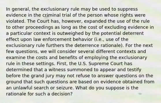 In general, the exclusionary rule may be used to suppress evidence in the criminal trial of the person whose rights were violated. The Court has, however, expanded the use of the rule to other proceedings as long as the cost of excluding evidence in a particular context is outweighed by the potential deterrent effect upon law enforcement behavior (i.e., use of the exclusionary rule furthers the deterrence rationale). For the next few questions, we will consider several different contexts and examine the costs and benefits of employing the exclusionary rule in these settings. First, the U.S. Supreme Court has determined that a witness summoned to appear and testify before the grand jury may not refuse to answer questions on the ground that such questions are based on evidence obtained from an unlawful search or seizure. What do you suppose is the rationale for such a decision?