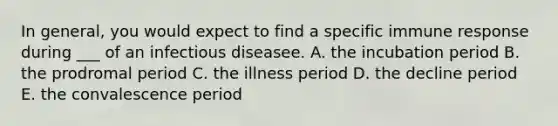 In general, you would expect to find a specific immune response during ___ of an infectious diseasee. A. the incubation period B. the prodromal period C. the illness period D. the decline period E. the convalescence period