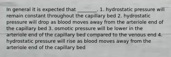 In general it is expected that ________. 1. hydrostatic pressure will remain constant throughout the capillary bed 2. hydrostatic pressure will drop as blood moves away from the arteriole end of the capillary bed 3. osmotic pressure will be lower in the arteriole end of the capillary bed compared to the venous end 4. hydrostatic pressure will rise as blood moves away from the arteriole end of the capillary bed