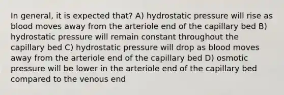 In general, it is expected that? A) hydrostatic pressure will rise as blood moves away from the arteriole end of the capillary bed B) hydrostatic pressure will remain constant throughout the capillary bed C) hydrostatic pressure will drop as blood moves away from the arteriole end of the capillary bed D) osmotic pressure will be lower in the arteriole end of the capillary bed compared to the venous end