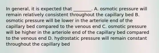 In general, it is expected that ________. A. osmotic pressure will remain relatively consistent throughout the capillary bed B. osmotic pressure will be lower in the arteriole end of the capillary bed compared to the venous end C. osmotic pressure will be higher in the arteriole end of the capillary bed compared to the venous end D. hydrostatic pressure will remain constant throughout the capillary bed