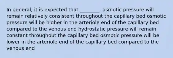 In general, it is expected that ________. osmotic pressure will remain relatively consistent throughout the capillary bed osmotic pressure will be higher in the arteriole end of the capillary bed compared to the venous end hydrostatic pressure will remain constant throughout the capillary bed osmotic pressure will be lower in the arteriole end of the capillary bed compared to the venous end