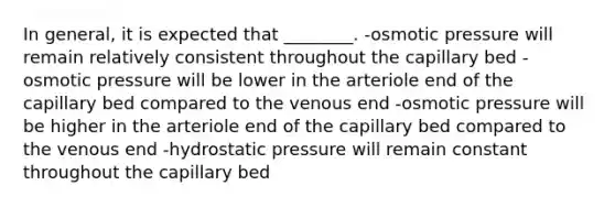 In general, it is expected that ________. -osmotic pressure will remain relatively consistent throughout the capillary bed -osmotic pressure will be lower in the arteriole end of the capillary bed compared to the venous end -osmotic pressure will be higher in the arteriole end of the capillary bed compared to the venous end -hydrostatic pressure will remain constant throughout the capillary bed