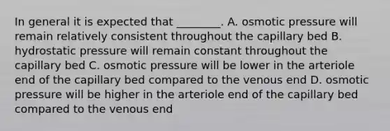 In general it is expected that ________. A. osmotic pressure will remain relatively consistent throughout the capillary bed B. hydrostatic pressure will remain constant throughout the capillary bed C. osmotic pressure will be lower in the arteriole end of the capillary bed compared to the venous end D. osmotic pressure will be higher in the arteriole end of the capillary bed compared to the venous end