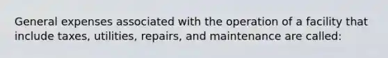 General expenses associated with the operation of a facility that include taxes, utilities, repairs, and maintenance are called: