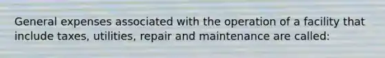 General expenses associated with the operation of a facility that include taxes, utilities, repair and maintenance are called: