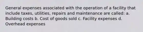 General expenses associated with the operation of a facility that include taxes, utilities, repairs and maintenance are called: a. Building costs b. Cost of goods sold c. Facility expenses d. Overhead expenses