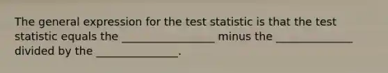 The general expression for the test statistic is that the test statistic equals the _________________ minus the ______________ divided by the _______________.