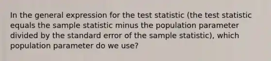 In the general expression for the test statistic (the test statistic equals the sample statistic minus the population parameter divided by the standard error of the sample statistic), which population parameter do we use?