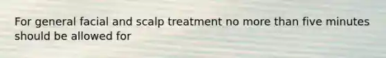 For general facial and scalp treatment no more than five minutes should be allowed for