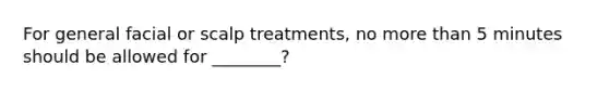 For general facial or scalp treatments, no more than 5 minutes should be allowed for ________?