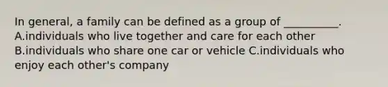 In general, a family can be defined as a group of __________. A.individuals who live together and care for each other B.individuals who share one car or vehicle C.individuals who enjoy each other's company