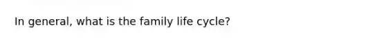 In general, what is the family life cycle?