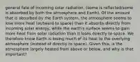 general fate of incoming solar radiation, (some is reflected/some is absorbed by both the atmosphere and Earth). Of the amount that is absorbed by the Earth system, the atmosphere seems to lose more heat (outward to space) than it absorbs directly from incoming solar energy, while the earth's surface seems to gain more heat from solar radiation than it loses directly to space. We therefore know Earth is losing much of its heat to the overlying atmosphere (instead of directly to space). Given this, is the atmosphere largely heated from above or below, and why is that important?