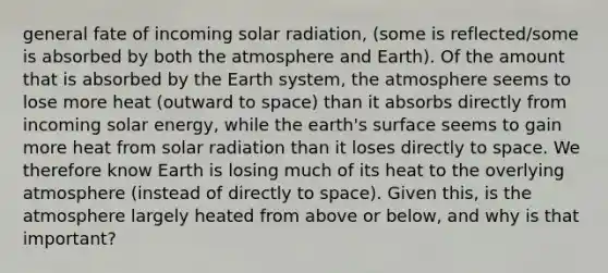 general fate of incoming solar radiation, (some is reflected/some is absorbed by both the atmosphere and Earth). Of the amount that is absorbed by the Earth system, the atmosphere seems to lose more heat (outward to space) than it absorbs directly from incoming solar energy, while the earth's surface seems to gain more heat from solar radiation than it loses directly to space. We therefore know Earth is losing much of its heat to the overlying atmosphere (instead of directly to space). Given this, is the atmosphere largely heated from above or below, and why is that important?