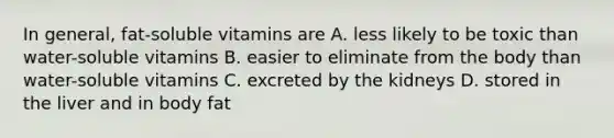 In general, fat-soluble vitamins are A. less likely to be toxic than water-soluble vitamins B. easier to eliminate from the body than water-soluble vitamins C. excreted by the kidneys D. stored in the liver and in body fat