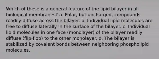 Which of these is a general feature of the lipid bilayer in all biological membranes? a. Polar, but uncharged, compounds readily diffuse across the bilayer. b. Individual lipid molecules are free to diffuse laterally in the surface of the bilayer. c. Individual lipid molecules in one face (monolayer) of the bilayer readily diffuse (flip-flop) to the other monolayer. d. The bilayer is stabilized by covalent bonds between neighboring phospholipid molecules.