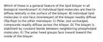 Which of these is a general feature of the lipid bilayer in all biological membranes? A) Individual lipid molecules are free to diffuse laterally in the surface of the bilayer. B) Individual lipid molecules in one face (monolayer) of the bilayer readily diffuse (flip-flop) to the other monolayer. C) Polar, but uncharged, compounds readily diffuse across the bilayer. D) The bilayer is stabilized by covalent bonds between neighboring phospholipid molecules. E) The polar head groups face inward toward the inside of the bilayer.