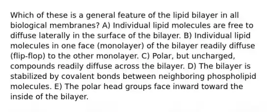 Which of these is a general feature of the lipid bilayer in all biological membranes? A) Individual lipid molecules are free to diffuse laterally in the surface of the bilayer. B) Individual lipid molecules in one face (monolayer) of the bilayer readily diffuse (flip-flop) to the other monolayer. C) Polar, but uncharged, compounds readily diffuse across the bilayer. D) The bilayer is stabilized by covalent bonds between neighboring phospholipid molecules. E) The polar head groups face inward toward the inside of the bilayer.