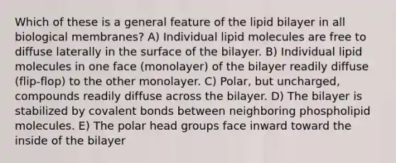 Which of these is a general feature of the lipid bilayer in all biological membranes? A) Individual lipid molecules are free to diffuse laterally in the surface of the bilayer. B) Individual lipid molecules in one face (monolayer) of the bilayer readily diffuse (flip-flop) to the other monolayer. C) Polar, but uncharged, compounds readily diffuse across the bilayer. D) The bilayer is stabilized by <a href='https://www.questionai.com/knowledge/kWply8IKUM-covalent-bonds' class='anchor-knowledge'>covalent bonds</a> between neighboring phospholipid molecules. E) The polar head groups face inward toward the inside of the bilayer