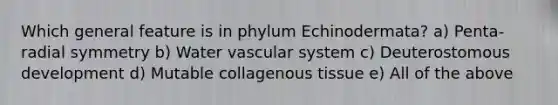 Which general feature is in phylum Echinodermata? a) Penta-radial symmetry b) Water vascular system c) Deuterostomous development d) Mutable collagenous tissue e) All of the above