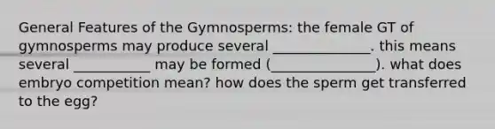 General Features of the Gymnosperms: the female GT of gymnosperms may produce several ______________. this means several ___________ may be formed (_______________). what does embryo competition mean? how does the sperm get transferred to the egg?