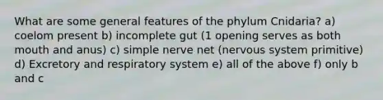 What are some general features of the phylum Cnidaria? a) coelom present b) incomplete gut (1 opening serves as both mouth and anus) c) simple nerve net (nervous system primitive) d) Excretory and respiratory system e) all of the above f) only b and c