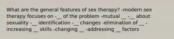 What are the general features of sex therapy? -modern sex therapy focuses on -__ of the problem -mutual __ -__ about sexuality -__ identification -__ changes -elimination of __ -increasing __ skills -changing __ -addressing __ factors