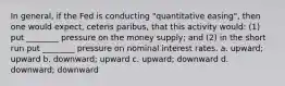 In general, if the Fed is conducting "quantitative easing", then one would expect, ceteris paribus, that this activity would: (1) put ________ pressure on the money supply; and (2) in the short run put ________ pressure on nominal interest rates. a. upward; upward b. downward; upward c. upward; downward d. downward; downward