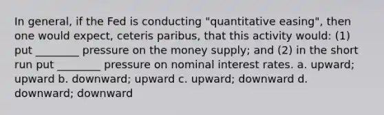 In general, if the Fed is conducting "quantitative easing", then one would expect, ceteris paribus, that this activity would: (1) put ________ pressure on the money supply; and (2) in the short run put ________ pressure on nominal interest rates. a. upward; upward b. downward; upward c. upward; downward d. downward; downward