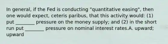 In general, if the Fed is conducting "quantitative easing", then one would expect, ceteris paribus, that this activity would: (1) put ________ pressure on the money supply; and (2) in the short run put ________ pressure on nominal interest rates.A. upward; upward