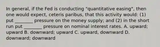 In general, if the Fed is conducting "quantitative easing", then one would expect, ceteris paribus, that this activity would: (1) put ________ pressure on the money supply; and (2) in the short run put ________ pressure on nominal interest rates. A. upward; upward B. downward; upward C. upward, downward D. downward; downward