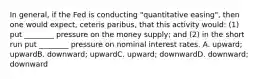 In general, if the Fed is conducting "quantitative easing", then one would expect, ceteris paribus, that this activity would: (1) put ________ pressure on the money supply; and (2) in the short run put ________ pressure on nominal interest rates. A. upward; upwardB. downward; upwardC. upward; downwardD. downward; downward