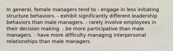 In general, female managers tend to - engage in less initiating structure behaviors. - exhibit significantly different leadership behaviors than male managers. - rarely involve employees in their decision making. - be more participative than male managers. - have more difficulty managing interpersonal relationships than male managers.